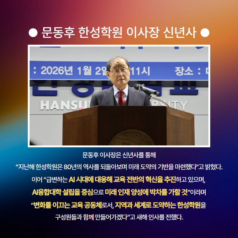 ● 문동후 한성학원 이사장 신년사 ● 문동후 이사장은 신년사를 통해  &ldquo;지난해 한성학원은 80년의 역사를 되돌아보며 미래 도약의 기반을 마련했다'고 밝혔다.  이어 &ldquo;급변하는 AI 시대에 대응해 교육 전반의 혁신을 추진하고 있으며,  AI융합대학 설립을 중심으로 미래 인재 양성에 박차를 가할 것&rdquo;이라며 &ldquo;변화를 이끄는 교육 공동체로서, 지역과 세계로 도약하는 한성학원을  구성원들과 함께 만들어가겠다&rdquo;고 새해 인사를 전했다.