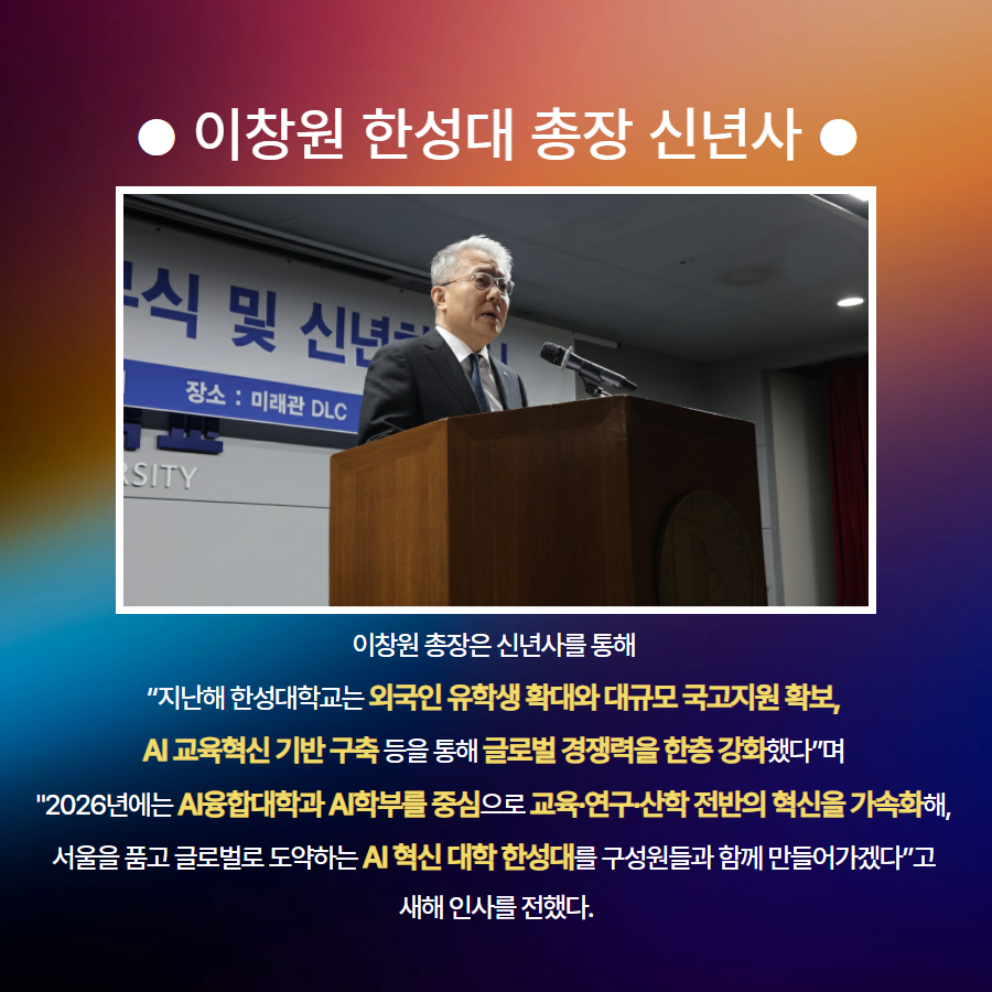 ● 이창원 한성대 총장 신년사 ● 이창원 총장은 신년사를 통해  &ldquo;지난해 한성대학교는 외국인 유학생 확대와 대규모 국고지원 확보,  AI 교육혁신 기반 구축 등을 통해 글로벌 경쟁력을 한층 강화했다&rdquo;며  '2026년에는 AI융합대학과 AI학부를 중심으로 교육&middot;연구&middot;산학 전반의 혁신을 가속화해,  서울을 품고 글로벌로 도약하는 AI 혁신 대학 한성대를 구성원들과 함께 만들어가겠다&rdquo;고  새해 인사를 전했다.