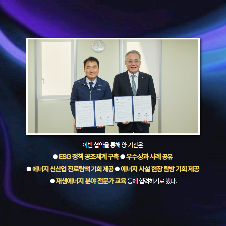 이번 협약을 통해 양 기관은  ● ESG 정책 공조체계 구축 ● 우수성과 사례 공유  ● 에너지 신산업 진로탐색 기회 제공 ● 에너지 시설 현장 탐방 기회 제공  ● 재생에너지 분야 전문가 교육 등에 협력하기로 했다.