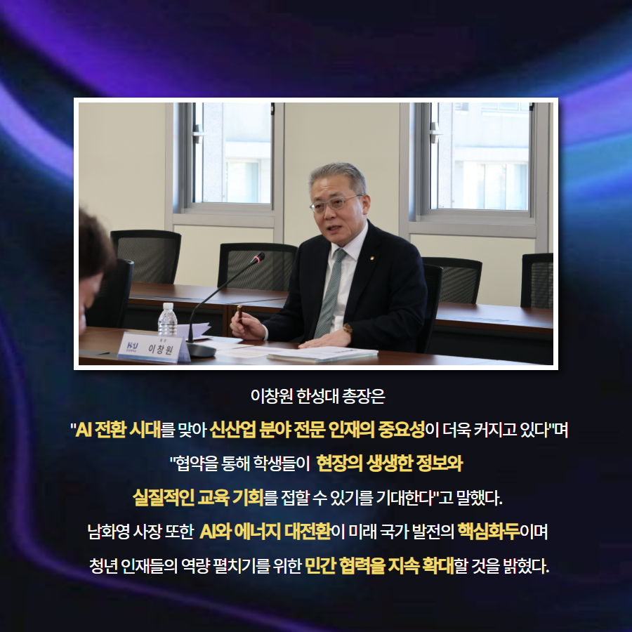 이창원 한성대 총장은  'AI 전환 시대를 맞아 신산업 분야 전문 인재의 중요성이 더욱 커지고 있다'며 '협약을 통해 학생들이  현장의 생생한 정보와  실질적인 교육 기회를 접할 수 있기를 기대한다'고 말했다. 남화영 사장 또한  AI와 에너지 대전환이 미래 국가 발전의 핵심화두이며  청년 인재들의 역량 펼치기를 위한 민간 협력을 지속 확대할 것을 밝혔다.