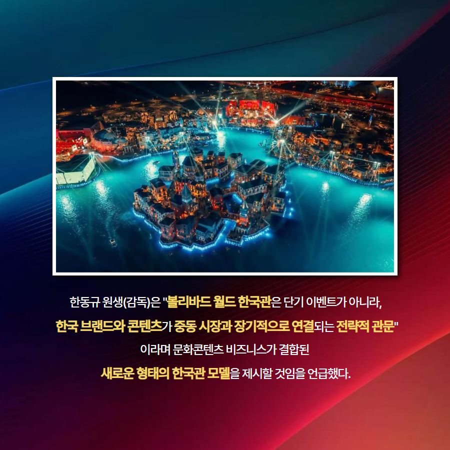 한동규 원생(감독)은 '볼리바드 월드 한국관은 단기 이벤트가 아니라,  한국 브랜드와 콘텐츠가 중동 시장과 장기적으로 연결되는 전략적 관문' 이라며 문화콘텐츠 비즈니스가 결합된  새로운 형태의 한국관 모델을 제시할 것임을 언급했다.