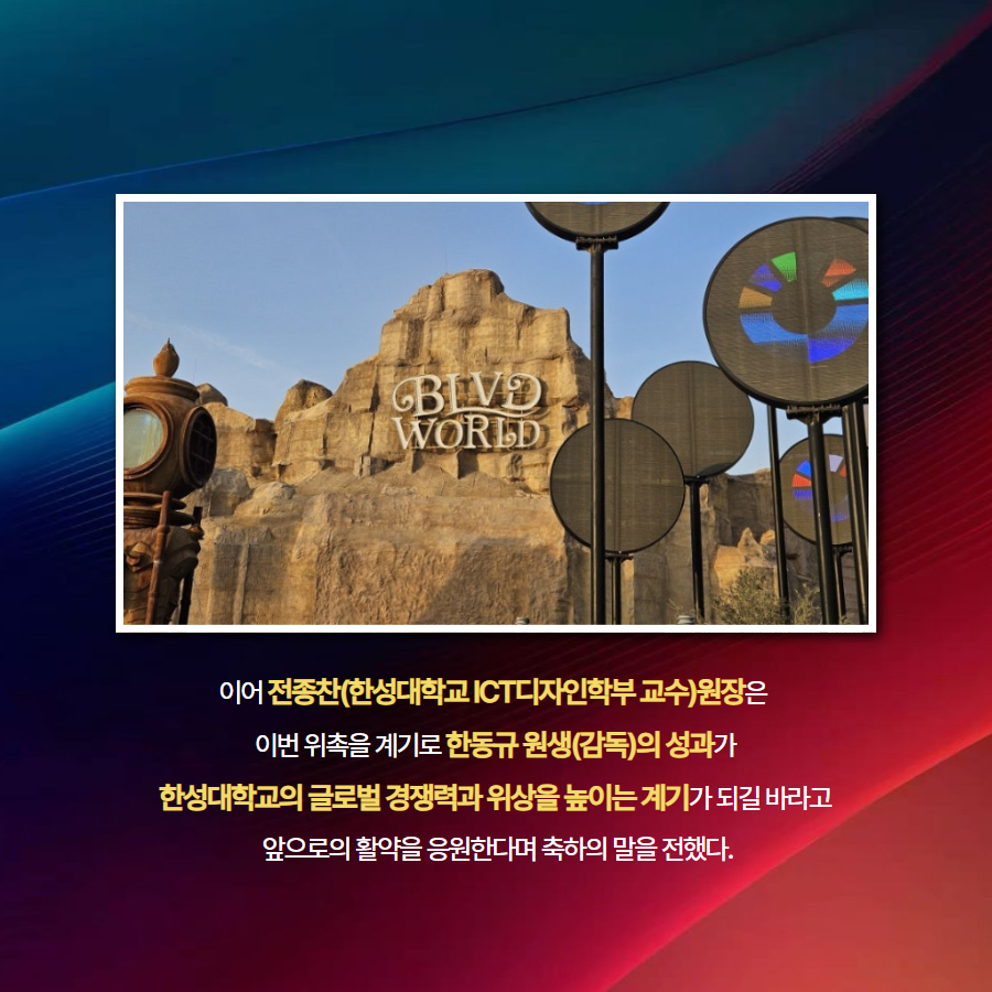 이어 전종찬(한성대학교 ICT디자인학부 교수)원장은   이번 위촉을 계기로 한동규 원생(감독)의 성과가  한성대학교의 글로벌 경쟁력과 위상을 높이는 계기가 되길 바라고  앞으로의 활약을 응원한다며 축하의 말을 전했다.