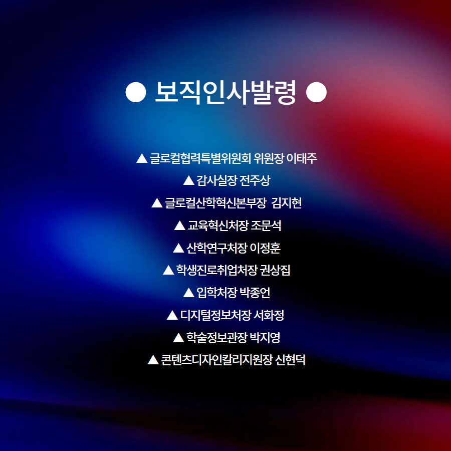 ● 보직인사발령 ●  ▲ 글로컬협력특별위원회 위원장 이태주 ▲ 감사실장 전주상 ▲ 글로컬산학혁신본부장  김지현  ▲ 교육혁신처장 조문석 ▲ 산학연구처장 이정훈 ▲ 학생진로취업처장 권상집 ▲ 입학처장 박종언 ▲ 디지털정보처장 서화정  ▲ 학술정보관장 박지영 ▲ 콘텐츠디자인칼리지원장 신현덕