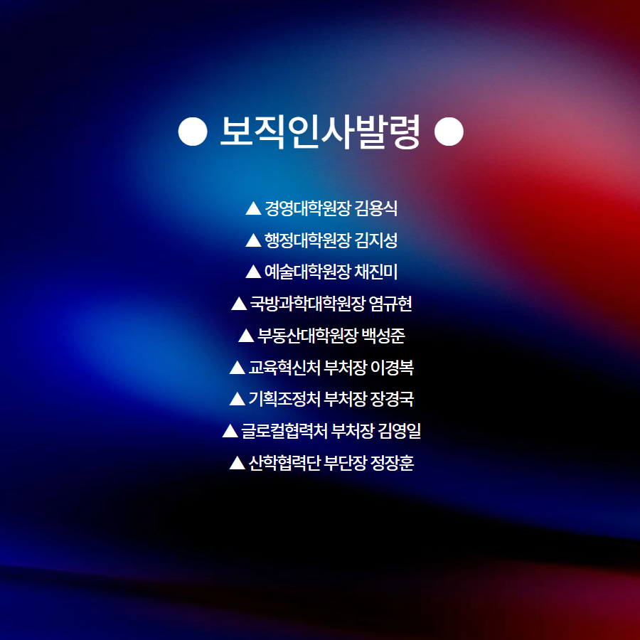 ● 보직인사발령 ●  ▲ 경영대학원장 김용식 ▲ 행정대학원장 김지성 ▲ 예술대학원장 채진미 ▲ 국방과학대학원장 염규현 ▲ 부동산대학원장 백성준 ▲ 교육혁신처 부처장 이경복 ▲ 기획조정처 부처장 장경국 ▲ 글로컬협력처 부처장 김영일 ▲ 산학협력단 부단장 정장훈