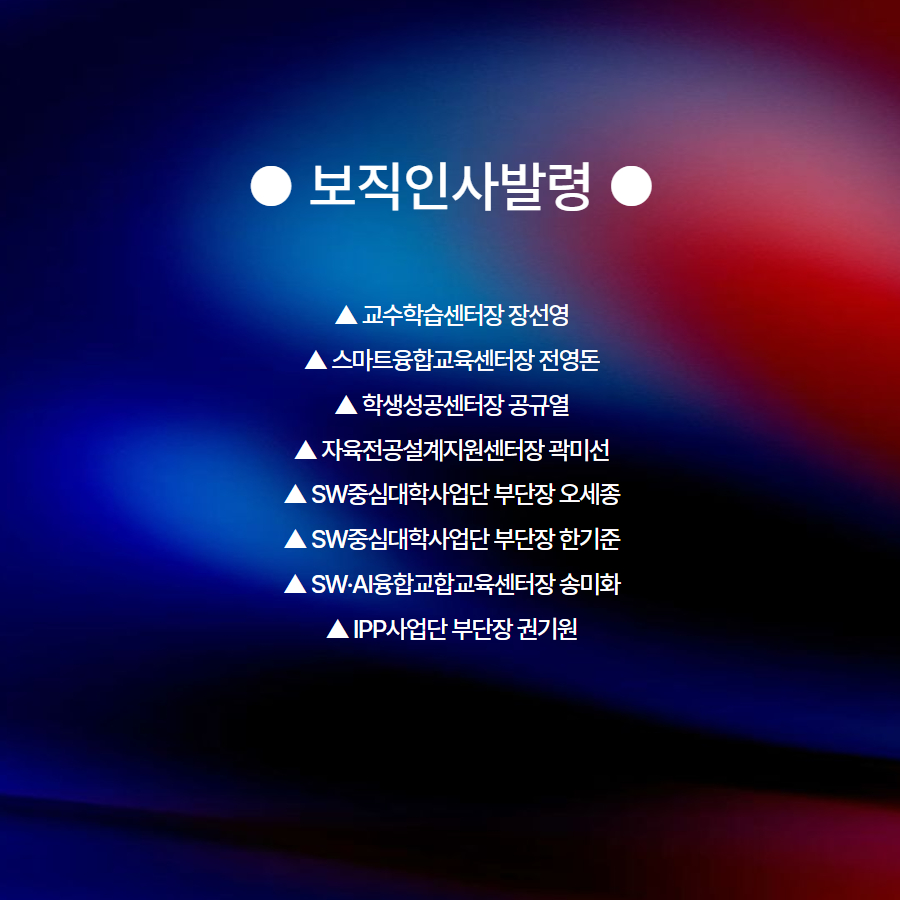 ● 보직인사발령 ●  ▲ 교수학습센터장 장선영 ▲ 스마트융합교육센터장 전영돈 ▲ 학생성공센터장 공규열 ▲ 자육전공설계지원센터장 곽미선 ▲ SW중심대학사업단 부단장 오세종 ▲ SW중심대학사업단 부단장 한기준 ▲ SW&middot;AI융합교합교육센터장 송미화 ▲ IPP사업단 부단장 권기원