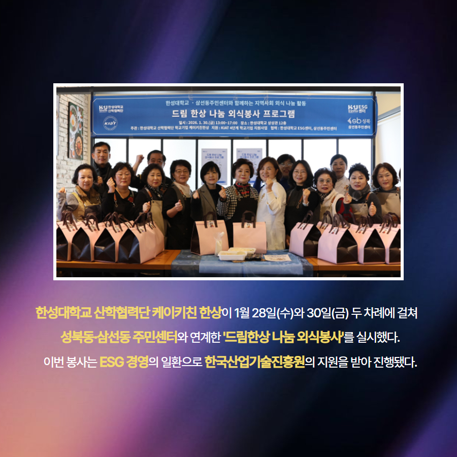 한성대학교 산학협력단 케이키친 한상이 1월 28일(수)와 30일(금) 두 차례에 걸쳐    성북동&middot;삼선동 주민센터와 연계한 '드림한상 나눔 외식봉사'를 실시했다.  이번 봉사는 ESG 경영의 일환으로 한국산업기술진흥원의 지원을 받아 진행됐다.