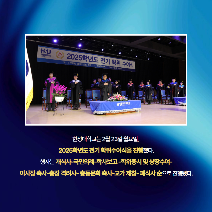 한성대학교는 2월 23일 월요일,  2025학년도 전기 학위수여식을 진행했다. 행사는 개식사-국민의례-학사보고 -학위증서 및 상장수여- 이사장 축사-총장 격려사- 총동문회 축사-교가 제창- 폐식사 순으로 진행됐다.