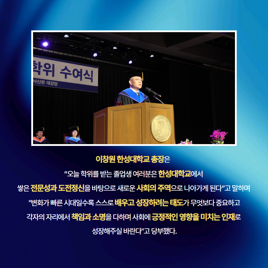이창원 한성대학교 총장은   &ldquo;오늘 학위를 받는 졸업생 여러분은 한성대학교에서  쌓은 전문성과 도전정신을 바탕으로 새로운 사회의 주역으로 나아가게 된다&rdquo;고 말하며   "변화가 빠른 시대일수록 스스로 배우고 성장하려는 태도가 무엇보다 중요하고  각자의 자리에서 책임과 소명을 다하며 사회에 긍정적인 영향을 미치는 인재로  성장해주실 바란다"고 당부했다.