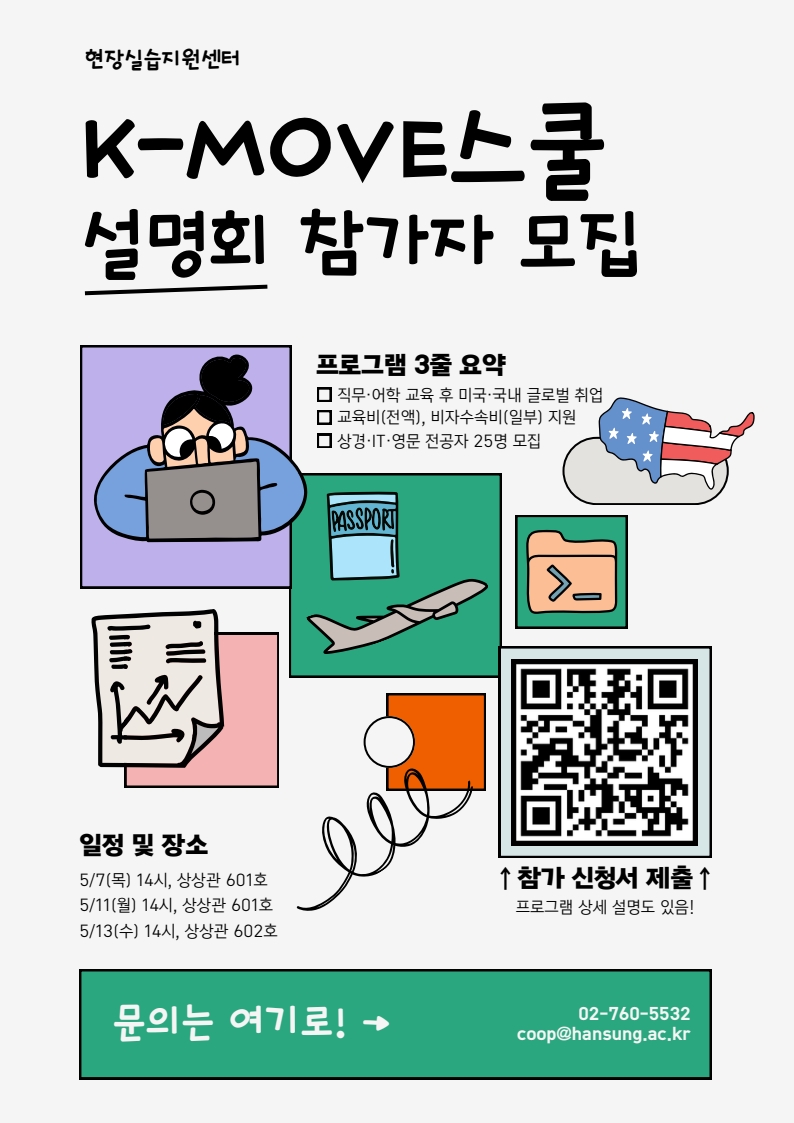 현장실습지원센터   K-MOVE스쿨   설명회 참가자 모집    프로그램 3종 요약   □ 직무&middot;어학 교육 후 미국&middot;국내 글로벌 취업   □ 교육비(전액), 비자수수료(일부) 지원   □ 상경&middot;IT&middot;영문 전공자 25명 모집    일정 및 장소   5/7(목) 14시, 상상관 601호   5/11(월) 14시, 상상관 601호   5/13(수) 14시, 상상관 602호    문의는 여기로! &rarr;   02-760-5532   coop@hansung.ac.kr