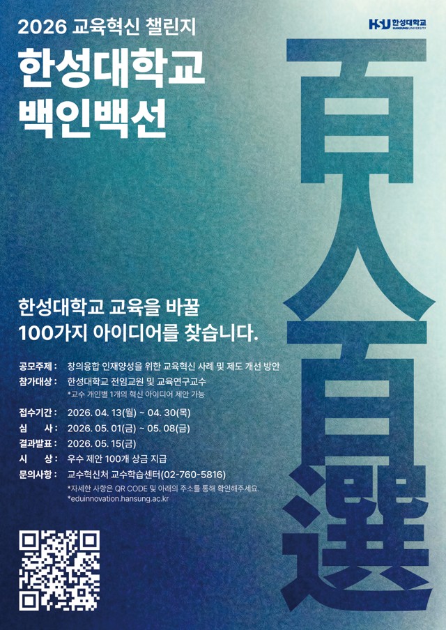 2026 교육혁신 챌린지   한성대학교   백인백선    한성대학교 교육을 바꿈   100가지 아이디어를 찾습니다.    공모주제: 창의융합인재양성을 위한 교육혁신 사례 및 제도 개선 방안   참가대상: 한성대학교 재학생 및 교육연구수   ※ 교수 개별/팀 1개년 혁신 아이디어 제출 가능    접수기간: 2026. 04. 13(월) ~ 04. 30(목)   심사: 2026. 05. 01(일) ~ 05. 08(금)   결과발표: 2026. 05. 15(일)   시상: 우수 제안 100개 심금 지급    문의처: 교육혁신원 교수학습센터(02-760-5816)    자세한 사항은 QR CODE 및 아래 링크를 통해 확인해 주세요.   *eduinnovation.hansung.ac.kr*