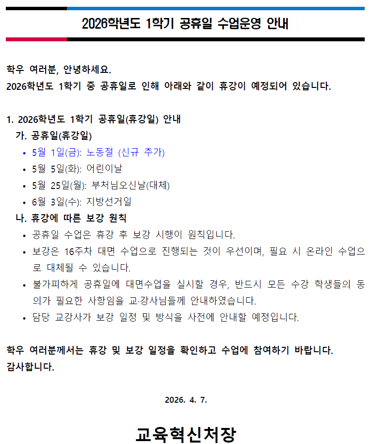 2026학년도 1학기 공휴일 수업운영 안내  학우 여러분, 안녕하세요.   2026학년도 1학기 중 공휴일로 인해 아래와 같이 휴강이 예정되어 있습니다.  1. 2026학년도 1학기 공휴일(휴강일) 안내   가. 공휴일(휴강일) 안내     &bull; 5월 1일(일): 노동절 (신규 추가)     &bull; 5월 5일(화): 어린이날     &bull; 5월 25일(목): 부처님오신날(대체)     &bull; 6월 3일(금): 지방선거일    나. 휴강에 따른 보강 원칙     &bull; 공휴일 수업은 휴강 후 보강 시행이 원칙입니다.     &bull; 보강은 16주차 대면 수업으로 진행되는 것이 우선이며, 필요 시 온라인 수업으로 대체될 수 있습니다.     &bull; 불가피하게 공휴일에 대면수업을 실시할 경우, 반드시 모든 수강 학생들의 동의가 필요한 사항임을 교강사님들께 안내하였습니다.     &bull; 담당 교강사가 보강 일정 및 방식은 사전에 안내할 예정입니다.    학우 여러분께서는 휴강 및 보강 일정을 확인하고 수업에 참여하기 바랍니다.   감사합니다.  2026. 4. 7.    교육혁신처장