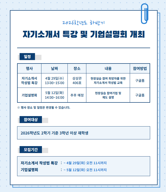 2026학년도 하반기 자기소개서 특강 및 기업설명회 개최 일정 행사 날짜 장소 내용 참여방법 자기소개서 4월 29일(수) 상상관 406호 현장실습 참여 희망자를 위한 자기소개서 작성법 교육 구글폼 작성법 특강 기업설명회 5월 12일(화) 추후 예정 현장실습 참여기업 및 제도 설명 구글폼 ※ 행사 장소 및 일정은 변경될 수 있습니다. 참여대상 2026학년도 2학기 기준 3학년 이상의 재학생 모집기간 자기소개서 작성법 특강 ~ 4월 29일(화) 오전 11시까지 기업설명회 ~ 5월 12일(화) 오전 11시까지