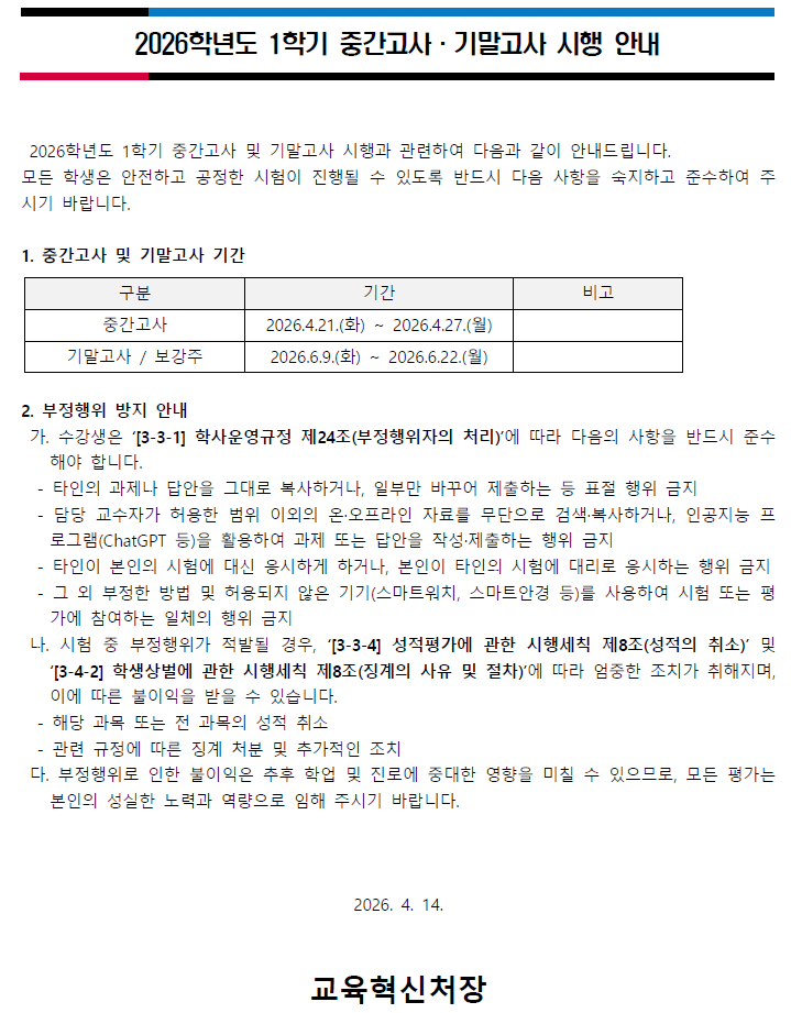 2026학년도 1학기 중간고사 &middot; 기말고사 시행 안내2026학년도 1학기 중간고사 및 기말고사 시행과 관련하여 다음과 같이 안내드립니다.모든 학생은 안전하고 공정한 시험이 진행될 수 있도록 반드시 다음 사항을 숙지하고 준수하여 주시기 바랍니다.1. 중간고사 및 기말고사 기간- 중간고사: 2026.4.21.(화) ~ 2026.4.27.(월)- 기말고사 / 보강주: 2026.6.9.(화) ~ 2026.6.22.(월)2. 부정행위 방지 안내가. 수강생은 '[3-3-1] 학사운영규정 제24조(부정행위자의 처리)'에 따라 다음의 사항을 반드시 준수해야 합니다.- 타인의 과제나 답안을 그대로 복사하거나, 일부만 바꾸어 제출하는 등 표절 행위 금지- 담당 교수자가 허용한 범위 이외의 온&middot;오프라인 자료를 무단으로 검색&middot;복사하거나, 인공지능 프로그램(ChatGPT 등)을 활용하여 과제 또는 답안을 작성&middot;제출하는 행위 금지- 타인이 본인의 시험에 대신 응시하게 하거나, 본인이 타인의 시험에 대리로 응시하는 행위 금지- 그 외 부정한 방법 및 허용되지 않은 기기(스마트워치, 스마트안경 등)를 사용하여 시험 또는 평가에 참여하는 일체의 행위 금지나. 시험 중 부정행위가 적발될 경우, '[3-3-4] 성적평가에 관한 시행세칙 제8조(성적의 취소)' 및 '[3-4-2] 학생상벌에 관한 시행세칙 제8조(징계의 사유 및 절차)'에 따라 엄중한 조치가 취해지며, 이에 따른 불이익을 받을 수 있습니다.- 해당 과목 또는 전 과목의 성적 취소- 관련 규정에 따른 징계 처분 및 추가적인 조치다. 부정행위로 인한 불이익은 추후 학업 및 진로에 중대한 영향을 미칠 수 있으므로, 모든 평가는 본인의 성실한 노력과 역량으로 임해 주시기 바랍니다.2026. 4. 14.교육혁신처장