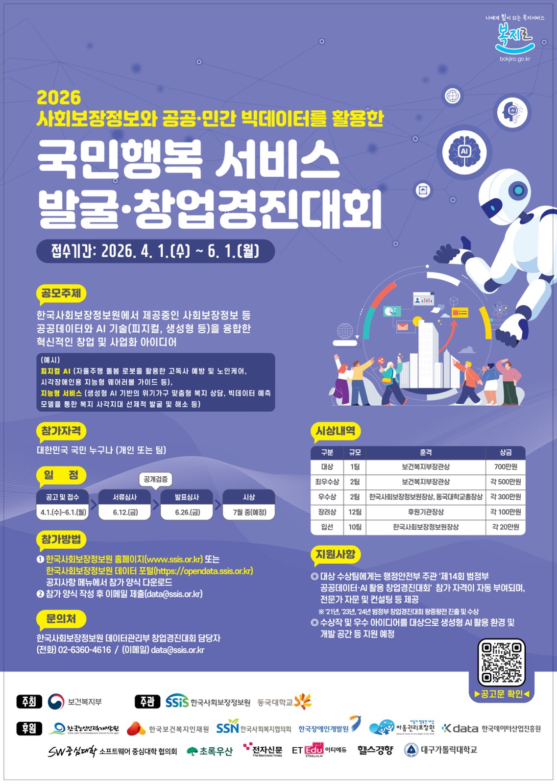 2026 사회보장정보와 공공&middot;민간 빅데이터를 활용한 국민행복 서비스 발굴&middot;창업경진대회접수기간: 2026. 4. 1.(수) ~ 6. 1.(월)공모주제한국사회보장정보원에서 제공중인 사회보장정보 등 공공데이터와 AI 기술(피지컬, 생성형 등)을 융합한 혁신적인 창업 및 사업화 아이디어- (예시) 피지컬 AI (자율주행 돌봄 로봇을 활용한 고독사 예방 및 노인케어, 시각장애인용 지능형 웨어러블 가이드 등), 지능형 서비스 (생성형 AI 기반의 위기가구 맞춤형 복지 상담, 빅데이터 예측 모델을 통한 복지 사각지대 선제적 발굴 및 해소 등)참가자격대한민국 국민 누구나 (개인 또는 팀)일정- 공고 및 접수: 4.1.(수)~6.1.(월)- 서류심사: 6.12.(금)- 발표심사(공개검증): 6.26.(금)- 시상: 7월 중(예정)참가방법1. 한국사회보장정보원 홈페이지(www.ssis.or.kr) 또는 한국사회보장정보원 데이터 포털([https://opendata.ssis.or.kr](https://opendata.ssis.or.kr)) 공지사항 메뉴에서 참가 양식 다운로드2. 참가 양식 작성 후 이메일 제출(data@ssis.or.kr)시상내역 (총 상금 규모 명시 생략)- 대상 (1팀): 보건복지부장관상, 700만원- 최우수상 (2팀): 보건복지부장관상, 각 500만원- 우수상 (2팀): 한국사회보장정보원장상, 동국대학교총장상, 각 300만원- 장려상 (12팀): 후원기관장상, 각 100만원- 입선 (10팀): 한국사회보장정보원장상, 각 20만원지원사항- 대상 수상팀에게는 행정안전부 주관 '제14회 범정부 공공데이터&middot;AI 활용 창업경진대회' 참가 자격이 자동 부여되며, 전문가 자문 및 컨설팅 등 제공- 수상작 및 우수 아이디어를 대상으로 생성형 AI 활용 환경 및 개발 공간 등 지원 예정문의처한국사회보장정보원 데이터관리부 창업경진대회 담당자(전화) 02-6360-4616 / (이메일) data@ssis.or.kr주최: 보건복지부주관: SSIS 한국사회보장정보원, 동국대학교