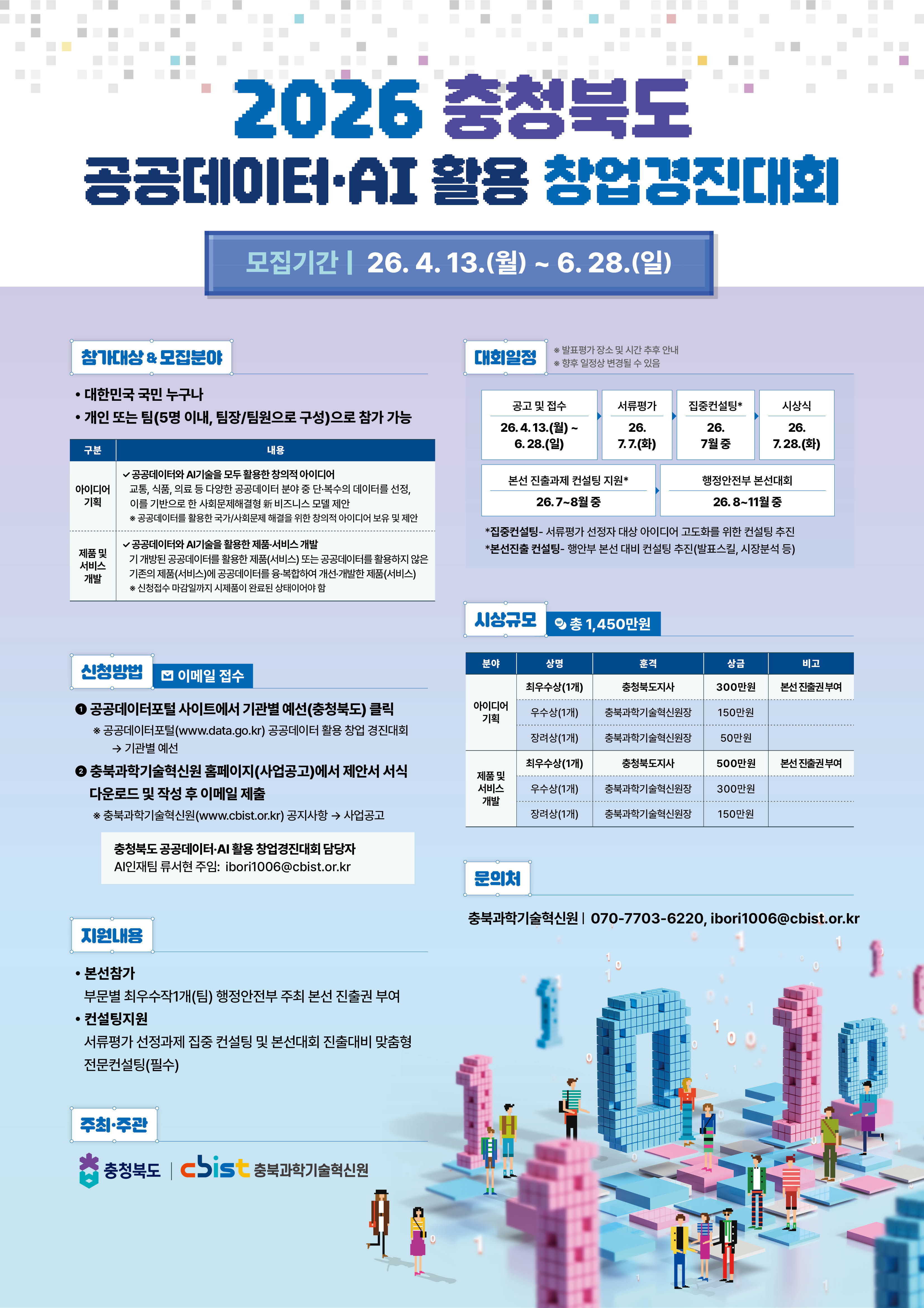 2026 충청북도 공공데이터&middot;AI 활용 창업경진대회 모집기간 | 26. 4. 13.(월) ~ 6. 28.(일)참가대상 & 모집분야 * 대한민국 국민 누구나 * 개인 또는 팀(5명 이내, 팀장/팀원으로 구성)으로 참가 가능[모집내용]* 아이디어 기획: 공공데이터와 AI기술을 모두 활용한 창의적 아이디어. 교통, 식품, 의료 등 다양한 공공데이터 분야 중 단&middot;복수의 데이터를 선정, 이를 기반으로 한 사회문제해결형 IT 비즈니스 모델 제안* 제품 및 서비스 개발: 공공데이터와 AI기술을 활용한 제품&middot;서비스 개발. 기 개방된 공공데이터를 활용한 제품(서비스) 또는 공공데이터를 활용하지 않은 기존의 제품(서비스)에 공공데이터를 융&middot;복합하여 개선&middot;개발한 제품(서비스). 신청접수 마감일까지 시제품이 완료된 상태이어야 함신청방법 (이메일 접수)1. 공공데이터포털 사이트에서 기관별 예선(충청북도) 클릭   * 공공데이터포털(www.data.go.kr) 공공데이터 활용 창업 경진대회 -> 기관별 예선2. 충북과학기술혁신원 홈페이지(사업공고)에서 제안서 서식 다운로드 및 작성 후 이메일 제출   * 충북과학기술혁신원(www.cbist.or.kr) 공지사항 -> 사업공고   * 담당자: AI인재팀 류시현 주임 ibori1006@cbist.or.kr지원내용* 본선참가: 부문별 최우수작 1개(팀) 행정안전부 주최 본선 진출권 부여* 컨설팅지원: 서류평가 선정과제 집중 컨설팅 및 본선대회 진출대비 맞춤형 전문컨설팅(필수)대회일정* 공고 및 접수: 26. 4. 13.(월) ~ 6. 28.(일)* 서류평가: 26. 7. 7.(화)* 집중컨설팅: 26. 7월 중* 시상식: 26. 7. 28.(화)* 본선 진출과제 컨설팅 지원: 26. 7~8월 중* 행정안전부 본선대회: 26. 8~11월 중시상규모 (총 1,450만원)[아이디어 기획]* 최우수상(1개): 충청북도지사상, 300만원, 본선 진출권 부여* 우수상(1개): 충북과학기술혁신원장상, 150만원* 장려상(1개): 충북과학기술혁신원장상, 50만원[제품 및 서비스 개발]* 최우수상(1개): 충청북도지사상, 500만원, 본선 진출권 부여* 우수상(1개): 충북과학기술혁신원장상, 300만원* 장려상(1개): 충북과학기술혁신원장상, 150만원문의처충북과학기술혁신원 | 070-7703-6220, ibori1006@cbist.or.kr주최&middot;주관충청북도 | cbist 충북과학기술혁신원