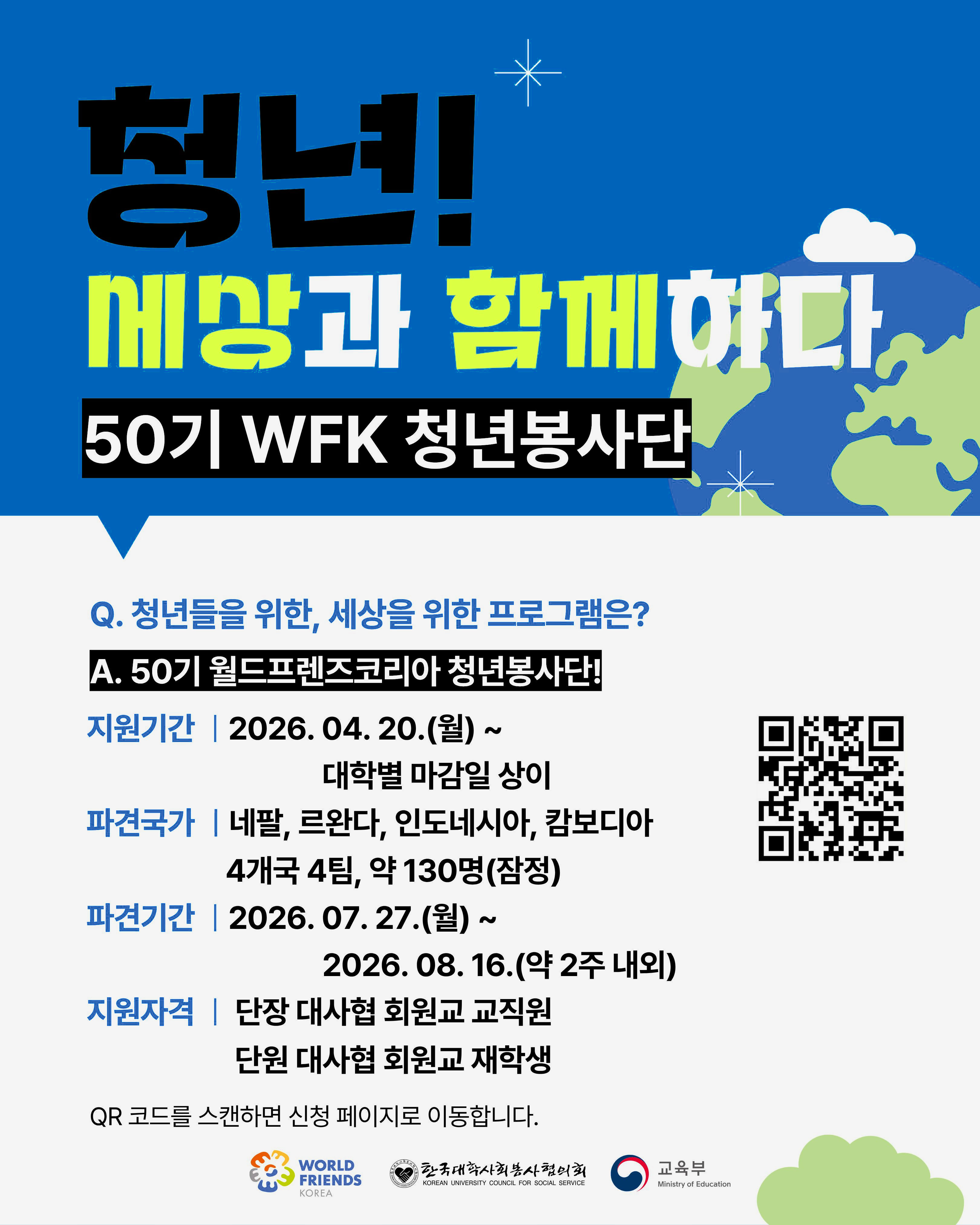 청년!세상과 함께하다50기 WFK 청년봉사단Q. 청년들을 위한, 세상을 위한 프로그램은?A. 50기 월드프렌즈코리아 청년봉사단!지원기간 | 2026. 04. 20.(월) ~대학별 마감일 상이파견국가 | 네팔, 르완다, 인도네시아, 캄보디아4개국 4팀, 약 130명(잠정)파견기간 | 2026. 07. 27.(월) ~2026. 08. 16.(약 2주 내외)지원자격 | 단장 대사협 회원교 교직원단원 대사협 회원교 재학생QR 코드를 스캔하면 신청 페이지로 이동합니다.WORLD FRIENDS KOREA한국대학사회봉사협의회 KOREAN UNIVERSITY COUNCIL FOR SOCIAL SERVICE교육부 Ministry of Education