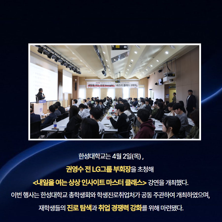 한성대학교는 4월 2일(목) , 권영수 전 LG그룹 부회장을 초청해   <내일을 여는 상상 인사이트 마스터 클래스> 강연을 개최했다.  이번 행사는 한성대학교 총학생회와 학생진로취업처가 공동 주관하여 개최하였으며,  재학생들의 진로 탐색과 취업 경쟁력 강화를 위해 마련됐다.
