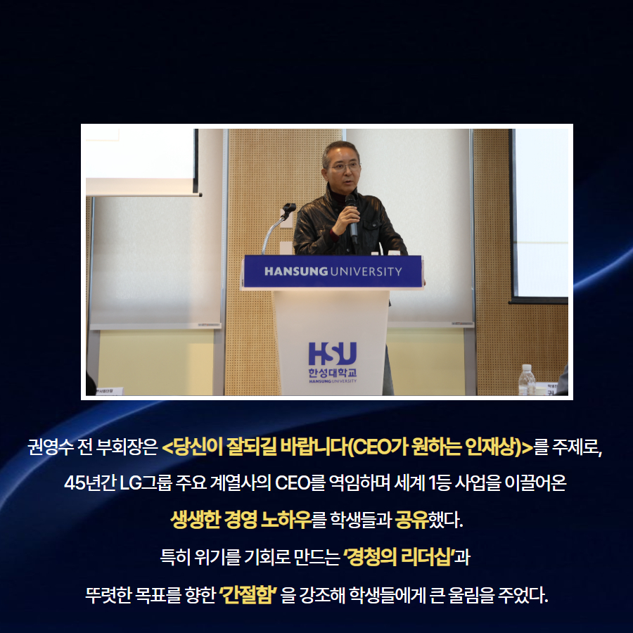 권영수 전 부회장은 <당신이 잘되길 바랍니다(CEO가 원하는 인재상)>를 주제로,  45년간 LG그룹 주요 계열사의 CEO를 역임하며 세계 1등 사업을 이끌어온  생생한 경영 노하우를 학생들과 공유했다. 특히 위기를 기회로 만드는 &lsquo;경청의 리더십&rsquo;과  뚜렷한 목표를 향한 &lsquo;간절함&rsquo; 을 강조해 학생들에게 큰 울림을 주었다.