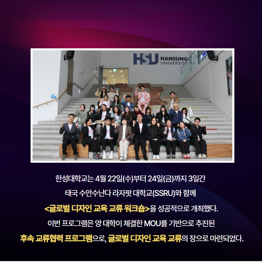 한성대학교는 4월 22일(수)부터 24일(금)까지 3일간  태국 수안수난다 라자팟 대학교(SSRU)와 함께  <글로벌 디자인 교육 교류 워크숍>을 성공적으로 개최했다. 이번 프로그램은 양 대학이 체결한 MOU를 기반으로 추진된  후속 교류협력 프로그램으로, 글로벌 디자인 교육 교류의 장으로 마련되었다.
