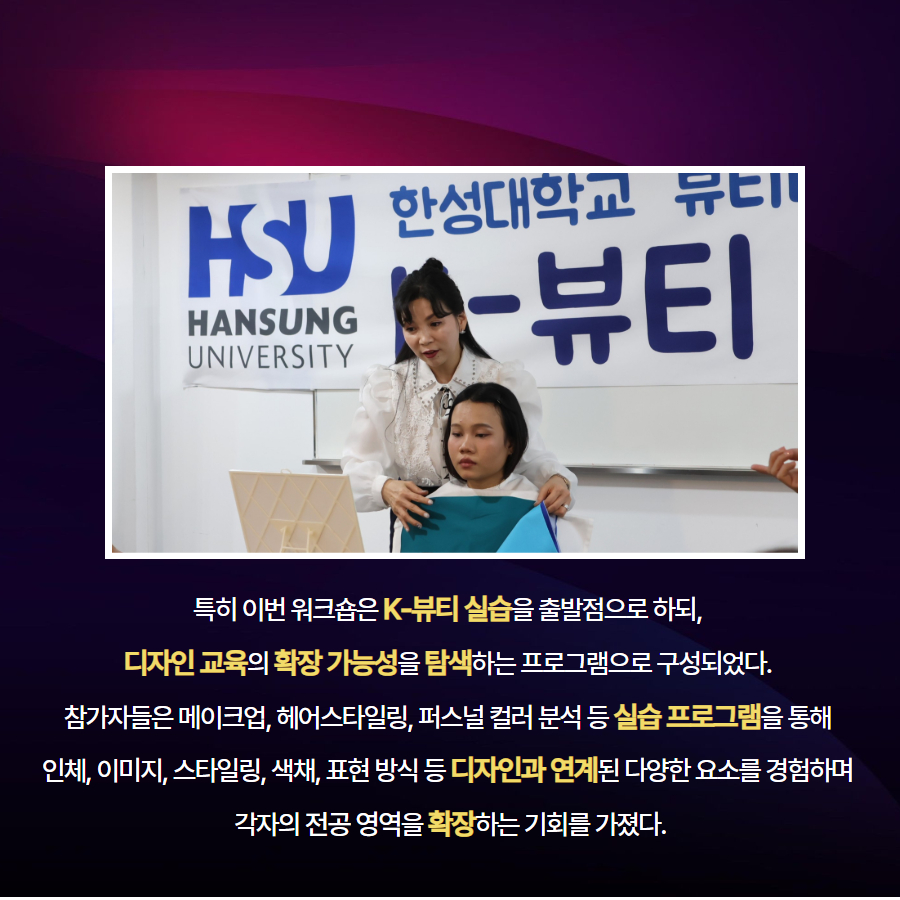 특히 이번 워크숍은 K-뷰티 실습을 출발점으로 하되,  디자인 교육의 확장 가능성을 탐색하는 프로그램으로 구성되었다.  참가자들은 메이크업, 헤어스타일링, 퍼스널 컬러 분석 등 실습 프로그램을 통해  인체, 이미지, 스타일링, 색채, 표현 방식 등 디자인과 연계된 다양한 요소를 경험하며  각자의 전공 영역을 확장하는 기회를 가졌다.