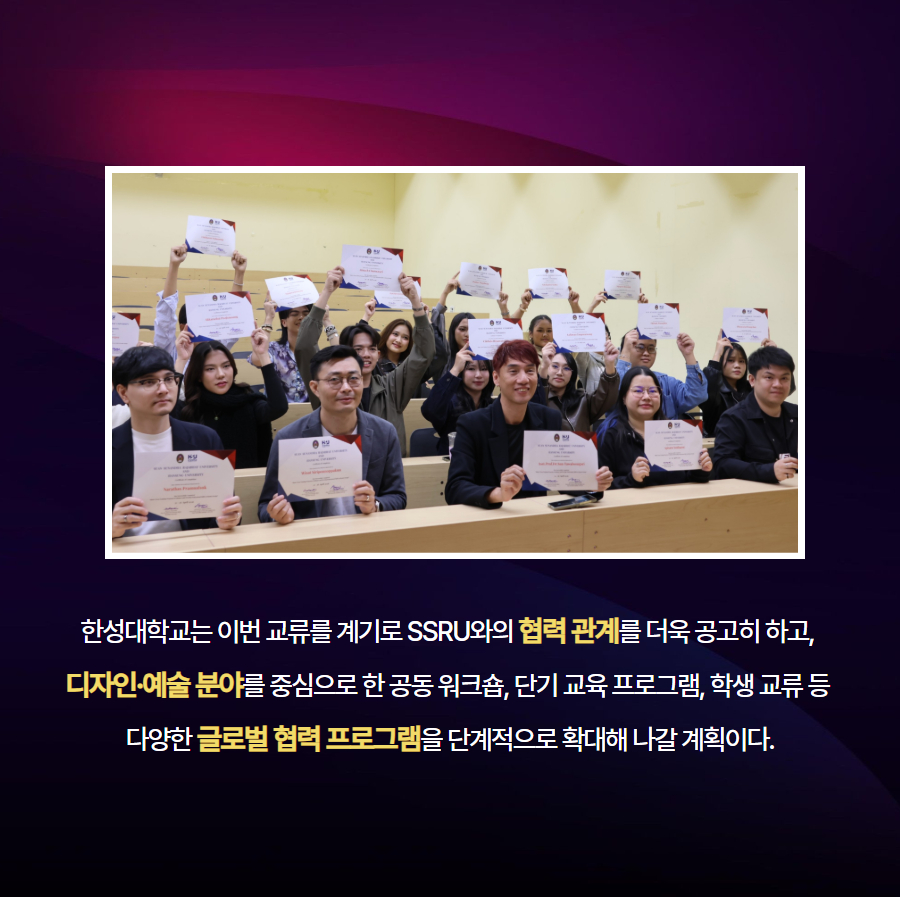 한성대학교는 이번 교류를 계기로 SSRU와의 협력 관계를 더욱 공고히 하고,  디자인&middot;예술 분야를 중심으로 한 공동 워크숍, 단기 교육 프로그램, 학생 교류 등  다양한 글로벌 협력 프로그램을 단계적으로 확대해 나갈 계획이다.