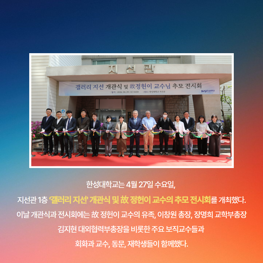 한성대학교는 4월 27일 수요일,  지선관 1층 &lsquo;갤러리 지선' 개관식 및 故 정헌이 교수의 추모 전시회를 개최했다. 이날 개관식과 전시회에는 故 정헌이 교수의 유족, 이창원 총장, 장명희 교학부총장 김지현 대외협력부총장을 비롯한 주요 보직교수들과  회화과 교수, 동문, 재학생들이 함께했다.