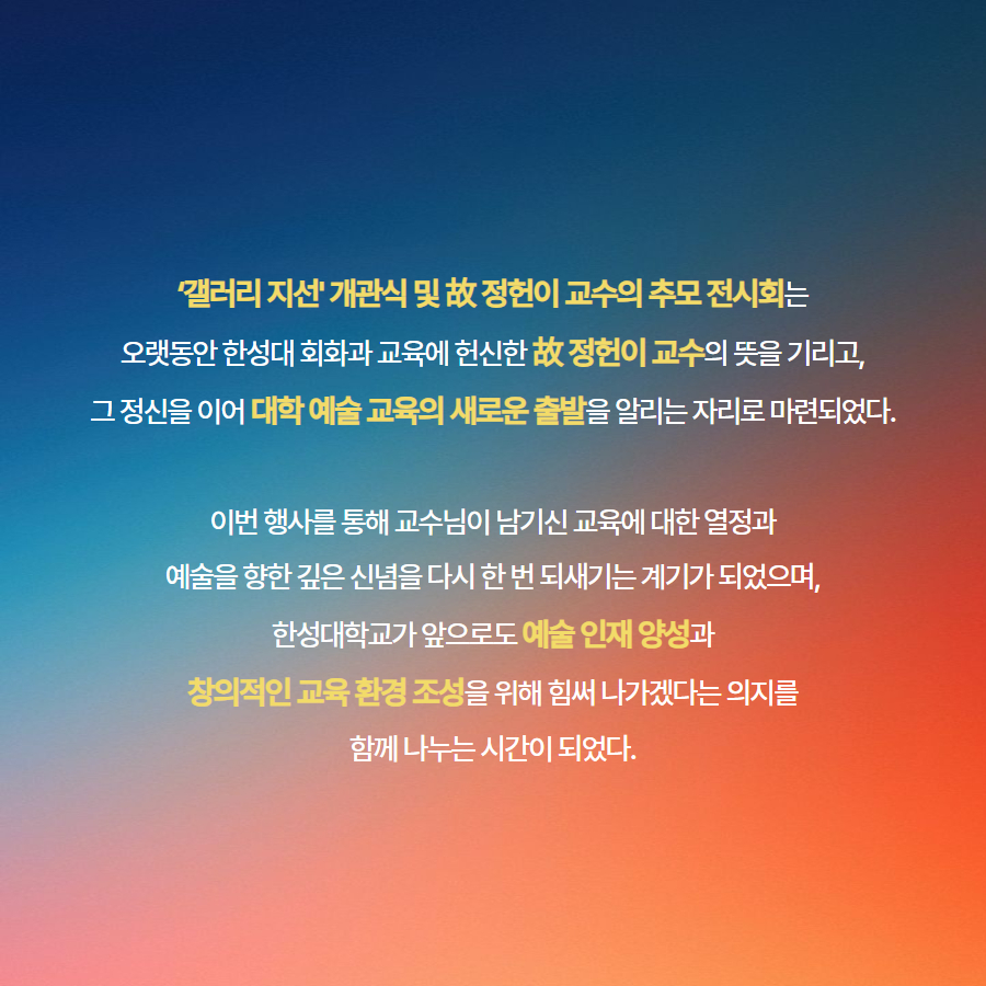 &lsquo;갤러리 지선' 개관식 및 故 정헌이 교수의 추모 전시회는 오랫동안 한성대 회화과 교육에 헌신한 故 정헌이 교수의 뜻을 기리고, 그 정신을 이어 대학 예술 교육의 새로운 출발을 알리는 자리로 마련되었다.  이번 행사를 통해 교수님이 남기신 교육에 대한 열정과 예술을 향한 깊은 신념을 다시 한 번 되새기는 계기가 되었으며, 한성대학교가 앞으로도 예술 인재 양성과 창의적인 교육 환경 조성을 위해 힘써 나가겠다는 의지를 함께 나누는 시간이 되었다.
