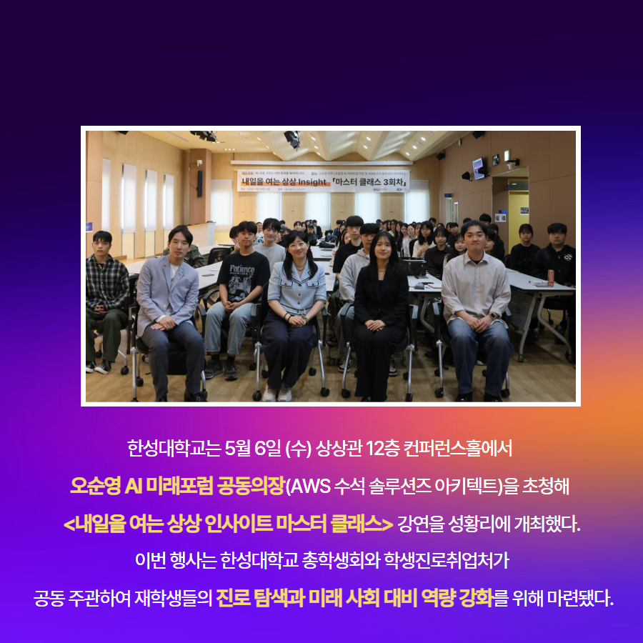 한성대학교는 5월 6일 (수) 상상관 12층 컨퍼런스홀에서  오순영 AI 미래포럼 공동의장(AWS 수석 솔루션즈 아키텍트)을 초청해  <내일을 여는 상상 인사이트 마스터 클래스> 강연을 성황리에 개최했다. 이번 행사는 한성대학교 총학생회와 학생진로취업처가  공동 주관하여 재학생들의 진로 탐색과 미래 사회 대비 역량 강화를 위해 마련됐다.