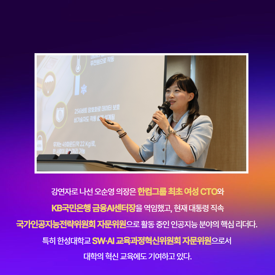 강연자로 나선 오순영 의장은 한컴그룹 최초 여성 CTO와  KB국민은행 금융AI센터장을 역임했고, 현재 대통령 직속  국가인공지능전략위원회 자문위원으로 활동 중인 인공지능 분야의 핵심 리더다.  특히 한성대학교 SW&middot;AI 교육과정혁신위원회 자문위원으로서  대학의 혁신 교육에도 기여하고 있다.