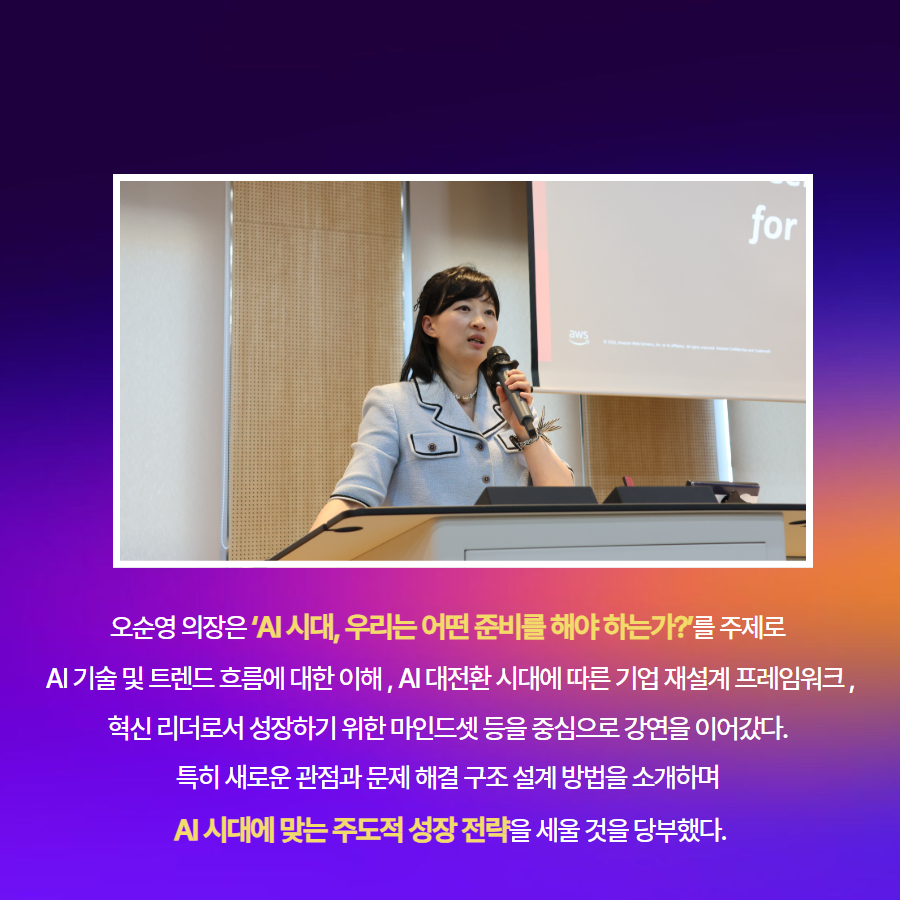 오순영 의장은 &lsquo;AI 시대, 우리는 어떤 준비를 해야 하는가?&rsquo;를 주제로  AI 기술 및 트렌드 흐름에 대한 이해 , AI 대전환 시대에 따른 기업 재설계 프레임워크 , 혁신 리더로서 성장하기 위한 마인드셋 등을 중심으로 강연을 이어갔다.  특히 새로운 관점과 문제 해결 구조 설계 방법을 소개하며  AI 시대에 맞는 주도적 성장 전략을 세울 것을 당부했다.