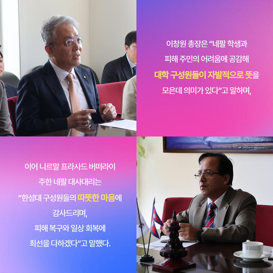 이창원 총장은 &ldquo;네팔 학생과 피해 주민의 어려움에 공감해 대학 구성원들이 자발적으로 뜻을 모은데 의미가 있다&rdquo;고 말하며, 이어 니르말 프라사드 버떠라이 주한 네팔 대사대리는 &ldquo;한성대 구성원들의 따뜻한 마음에 감사드리며, 피해 복구와 일상 회복에 최선을 다하겠다&rdquo;고 말했다.